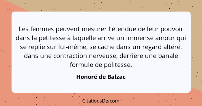 Les femmes peuvent mesurer l'étendue de leur pouvoir dans la petitesse à laquelle arrive un immense amour qui se replie sur lui-mêm... - Honoré de Balzac