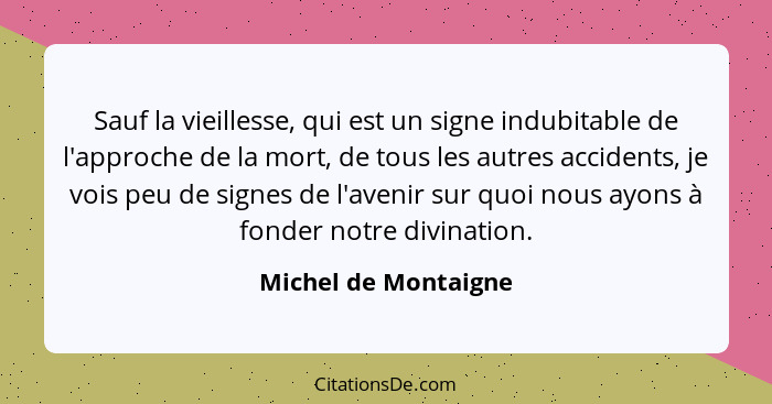 Sauf la vieillesse, qui est un signe indubitable de l'approche de la mort, de tous les autres accidents, je vois peu de signes d... - Michel de Montaigne