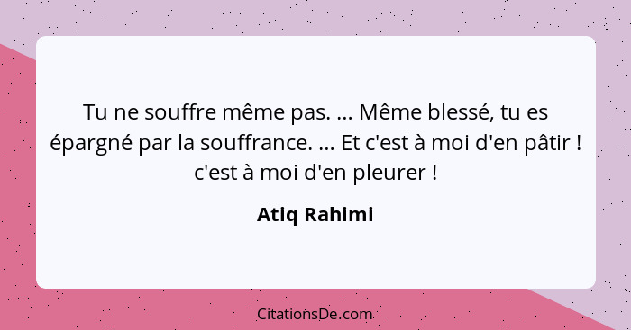 Tu ne souffre même pas. … Même blessé, tu es épargné par la souffrance. … Et c'est à moi d'en pâtir ! c'est à moi d'en pleurer ... - Atiq Rahimi