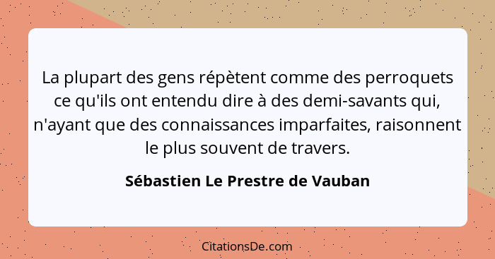 La plupart des gens répètent comme des perroquets ce qu'ils ont entendu dire à des demi-savants qui, n'ayant que des... - Sébastien Le Prestre de Vauban