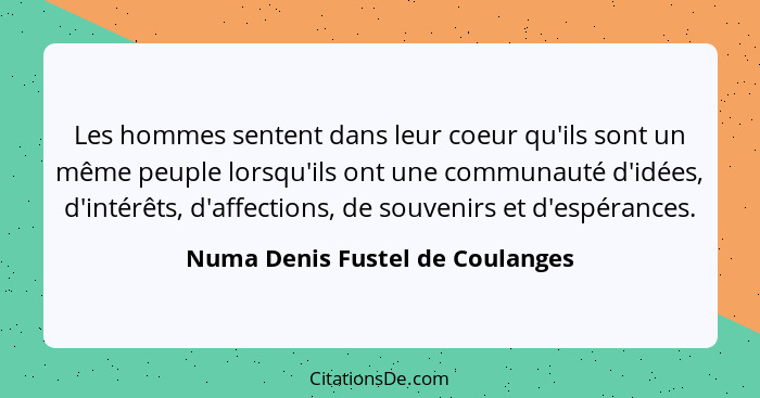 Les hommes sentent dans leur coeur qu'ils sont un même peuple lorsqu'ils ont une communauté d'idées, d'intérêts, d'af... - Numa Denis Fustel de Coulanges