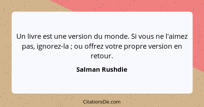 Un livre est une version du monde. Si vous ne l'aimez pas, ignorez-la ; ou offrez votre propre version en retour.... - Salman Rushdie