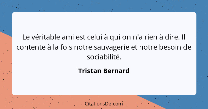 Le véritable ami est celui à qui on n'a rien à dire. Il contente à la fois notre sauvagerie et notre besoin de sociabilité.... - Tristan Bernard