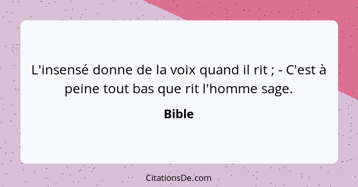 L'insensé donne de la voix quand il rit ; - C'est à peine tout bas que rit l'homme sage.... - Bible