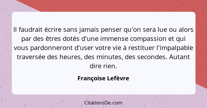Il faudrait écrire sans jamais penser qu'on sera lue ou alors par des êtres dotés d'une immense compassion et qui vous pardonneron... - Françoise Lefèvre