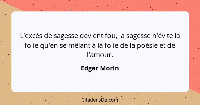 L'excès de sagesse devient fou, la sagesse n'évite la folie qu'en se mêlant à la folie de la poésie et de l'amour.... - Edgar Morin