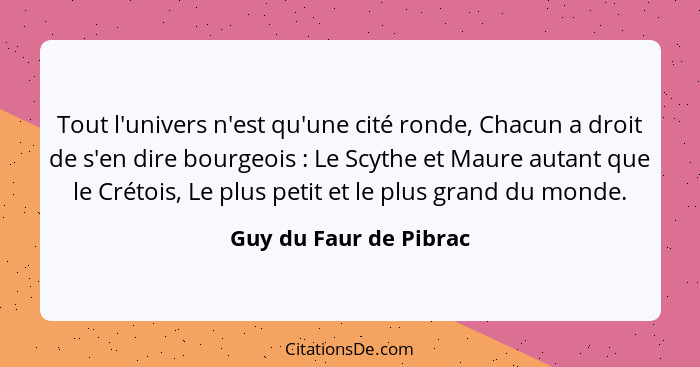 Tout l'univers n'est qu'une cité ronde, Chacun a droit de s'en dire bourgeois : Le Scythe et Maure autant que le Crétois,... - Guy du Faur de Pibrac