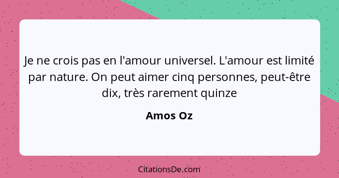 Je ne crois pas en l'amour universel. L'amour est limité par nature. On peut aimer cinq personnes, peut-être dix, très rarement quinze... - Amos Oz