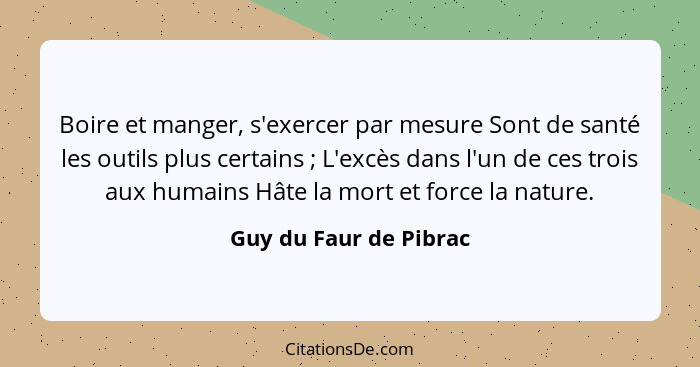 Boire et manger, s'exercer par mesure Sont de santé les outils plus certains ; L'excès dans l'un de ces trois aux humains... - Guy du Faur de Pibrac