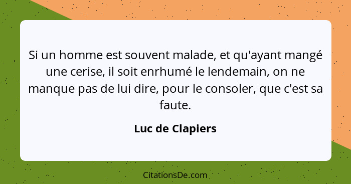 Si un homme est souvent malade, et qu'ayant mangé une cerise, il soit enrhumé le lendemain, on ne manque pas de lui dire, pour le co... - Luc de Clapiers