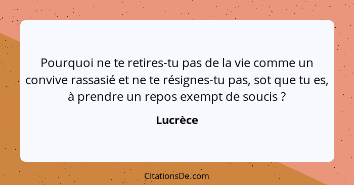 Pourquoi ne te retires-tu pas de la vie comme un convive rassasié et ne te résignes-tu pas, sot que tu es, à prendre un repos exempt de souc... - Lucrèce