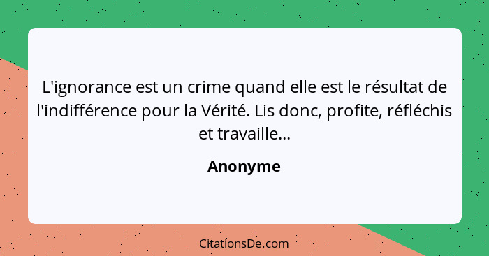 L'ignorance est un crime quand elle est le résultat de l'indifférence pour la Vérité. Lis donc, profite, réfléchis et travaille...... - Anonyme