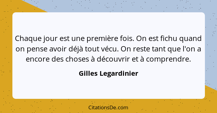 Chaque jour est une première fois. On est fichu quand on pense avoir déjà tout vécu. On reste tant que l'on a encore des choses à... - Gilles Legardinier