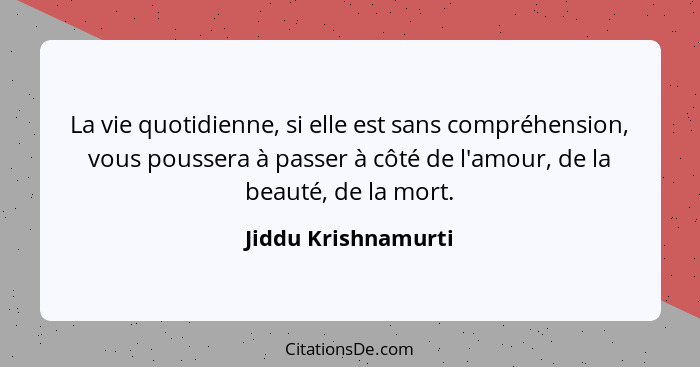 La vie quotidienne, si elle est sans compréhension, vous poussera à passer à côté de l'amour, de la beauté, de la mort.... - Jiddu Krishnamurti