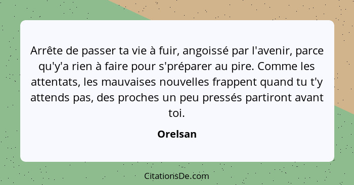 Arrête de passer ta vie à fuir, angoissé par l'avenir, parce qu'y'a rien à faire pour s'préparer au pire. Comme les attentats, les mauvaises... - Orelsan