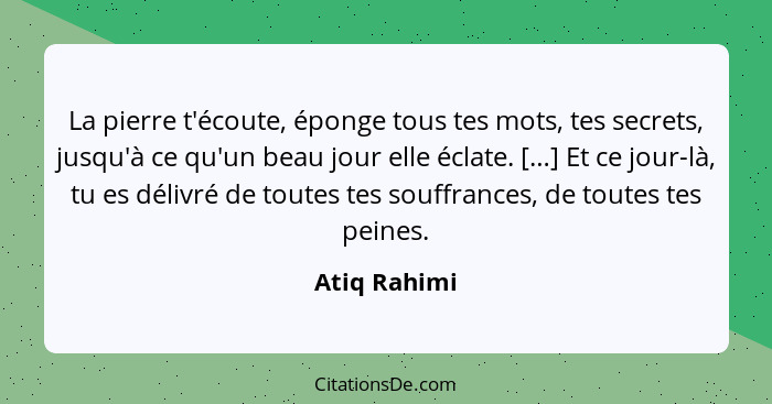 La pierre t'écoute, éponge tous tes mots, tes secrets, jusqu'à ce qu'un beau jour elle éclate. […] Et ce jour-là, tu es délivré de toute... - Atiq Rahimi