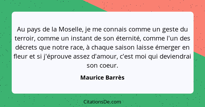 Au pays de la Moselle, je me connais comme un geste du terroir, comme un instant de son éternité, comme l'un des décrets que notre ra... - Maurice Barrès