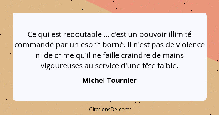 Ce qui est redoutable ... c'est un pouvoir illimité commandé par un esprit borné. Il n'est pas de violence ni de crime qu'il ne fail... - Michel Tournier