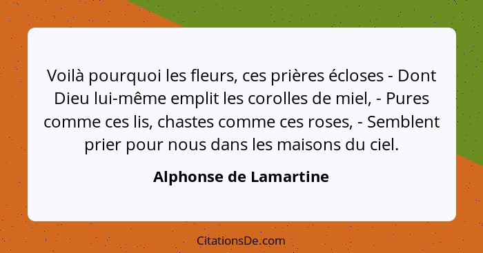 Voilà pourquoi les fleurs, ces prières écloses - Dont Dieu lui-même emplit les corolles de miel, - Pures comme ces lis, chaste... - Alphonse de Lamartine