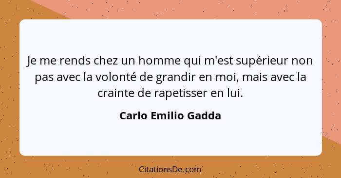 Je me rends chez un homme qui m'est supérieur non pas avec la volonté de grandir en moi, mais avec la crainte de rapetisser en lu... - Carlo Emilio Gadda