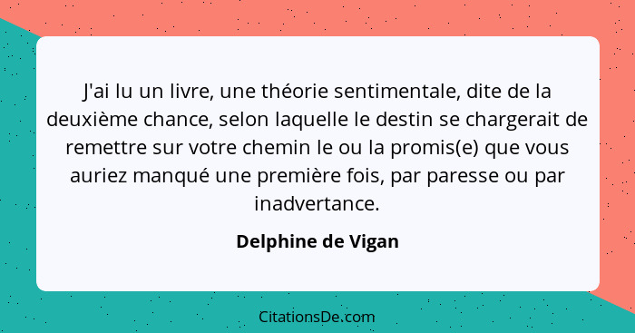 J'ai lu un livre, une théorie sentimentale, dite de la deuxième chance, selon laquelle le destin se chargerait de remettre sur vot... - Delphine de Vigan