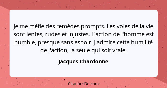 Je me méfie des remèdes prompts. Les voies de la vie sont lentes, rudes et injustes. L'action de l'homme est humble, presque sans... - Jacques Chardonne