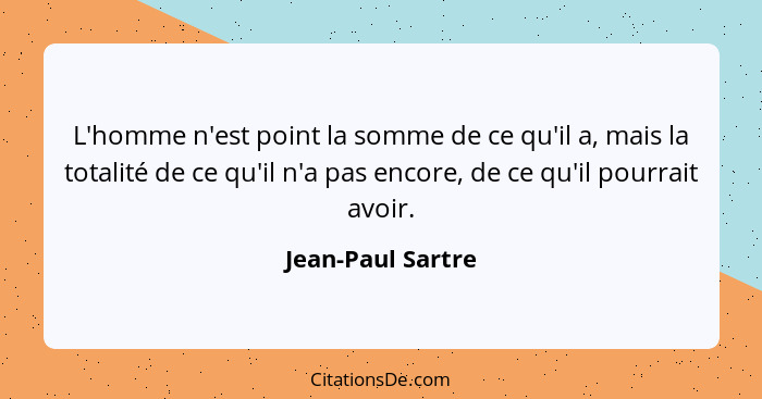 L'homme n'est point la somme de ce qu'il a, mais la totalité de ce qu'il n'a pas encore, de ce qu'il pourrait avoir.... - Jean-Paul Sartre