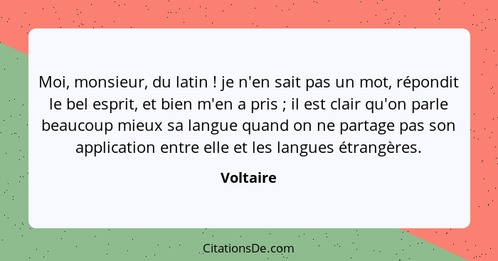 Moi, monsieur, du latin ! je n'en sait pas un mot, répondit le bel esprit, et bien m'en a pris ; il est clair qu'on parle beaucou... - Voltaire