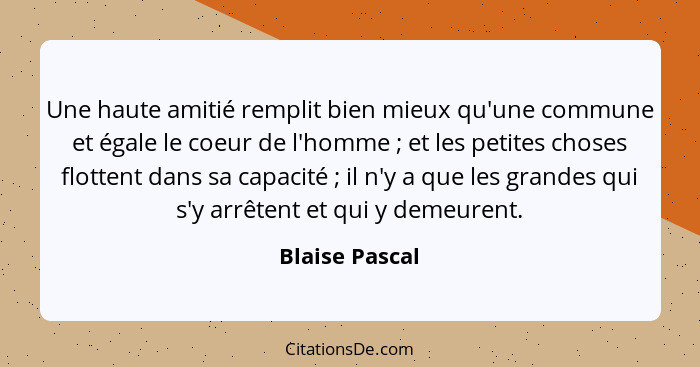 Une haute amitié remplit bien mieux qu'une commune et égale le coeur de l'homme ; et les petites choses flottent dans sa capacité... - Blaise Pascal