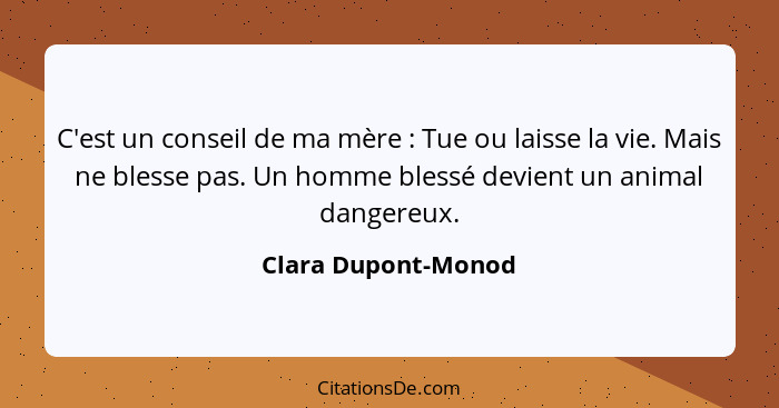 C'est un conseil de ma mère : Tue ou laisse la vie. Mais ne blesse pas. Un homme blessé devient un animal dangereux.... - Clara Dupont-Monod