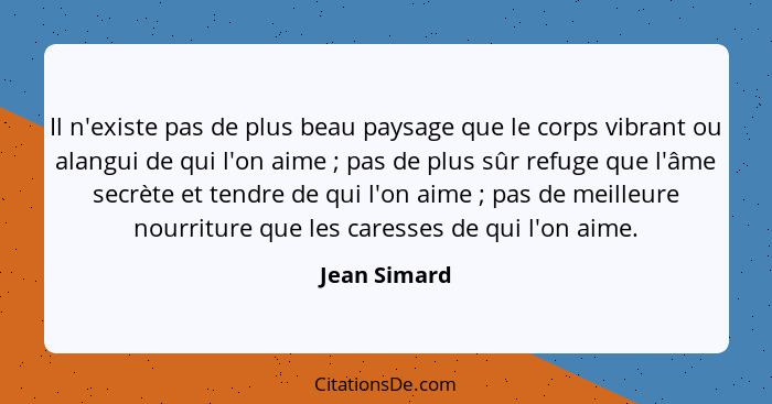 Il n'existe pas de plus beau paysage que le corps vibrant ou alangui de qui l'on aime ; pas de plus sûr refuge que l'âme secrète et... - Jean Simard