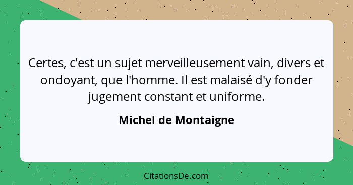 Certes, c'est un sujet merveilleusement vain, divers et ondoyant, que l'homme. Il est malaisé d'y fonder jugement constant et un... - Michel de Montaigne