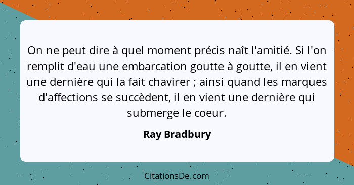 On ne peut dire à quel moment précis naît l'amitié. Si l'on remplit d'eau une embarcation goutte à goutte, il en vient une dernière qui... - Ray Bradbury