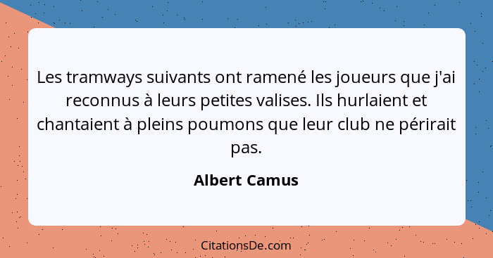 Les tramways suivants ont ramené les joueurs que j'ai reconnus à leurs petites valises. Ils hurlaient et chantaient à pleins poumons qu... - Albert Camus