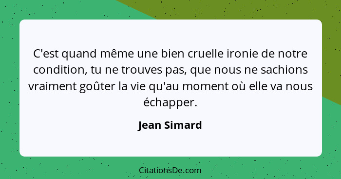 C'est quand même une bien cruelle ironie de notre condition, tu ne trouves pas, que nous ne sachions vraiment goûter la vie qu'au moment... - Jean Simard