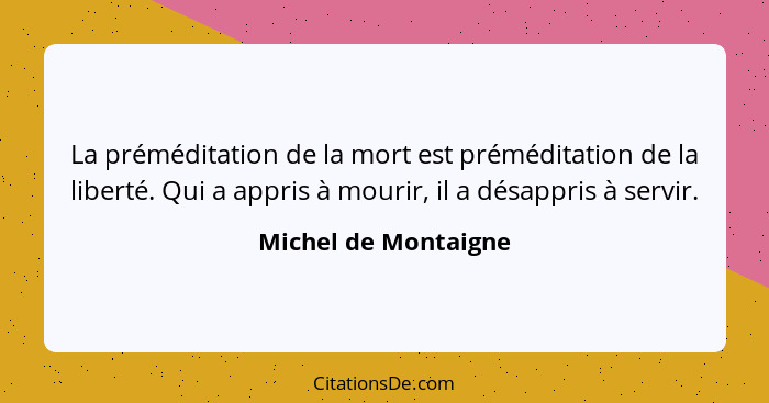 La préméditation de la mort est préméditation de la liberté. Qui a appris à mourir, il a désappris à servir.... - Michel de Montaigne