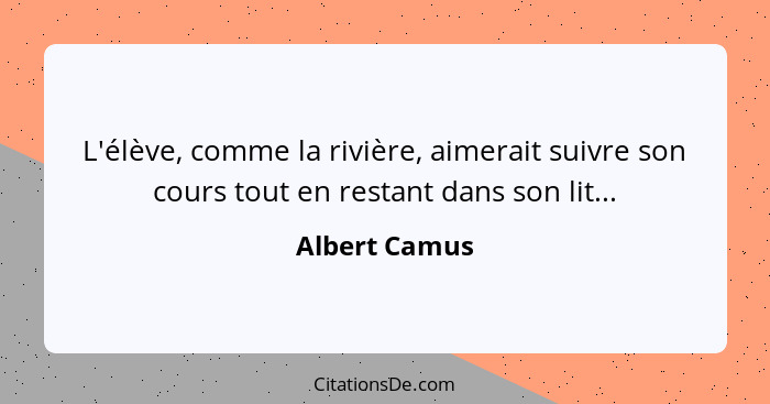 L'élève, comme la rivière, aimerait suivre son cours tout en restant dans son lit...... - Albert Camus