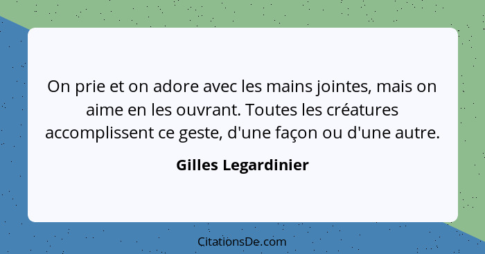 On prie et on adore avec les mains jointes, mais on aime en les ouvrant. Toutes les créatures accomplissent ce geste, d'une façon... - Gilles Legardinier