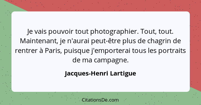 Je vais pouvoir tout photographier. Tout, tout. Maintenant, je n'aurai peut-être plus de chagrin de rentrer à Paris, puisque... - Jacques-Henri Lartigue