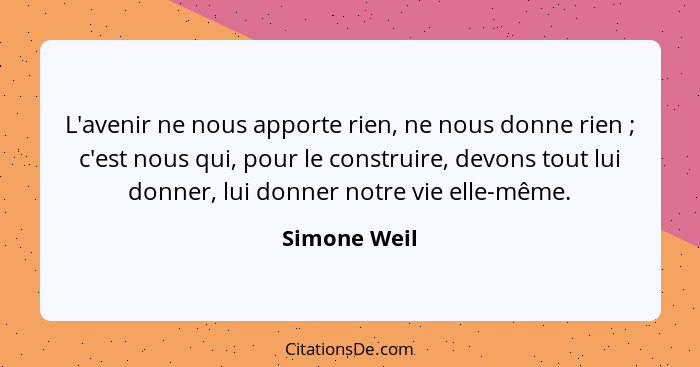 L'avenir ne nous apporte rien, ne nous donne rien ; c'est nous qui, pour le construire, devons tout lui donner, lui donner notre vi... - Simone Weil