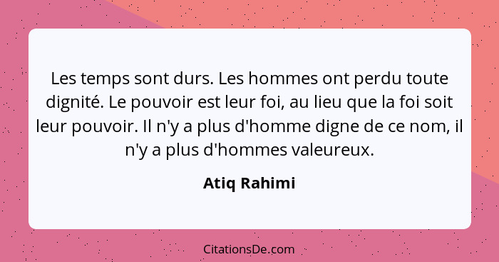 Les temps sont durs. Les hommes ont perdu toute dignité. Le pouvoir est leur foi, au lieu que la foi soit leur pouvoir. Il n'y a plus d'... - Atiq Rahimi