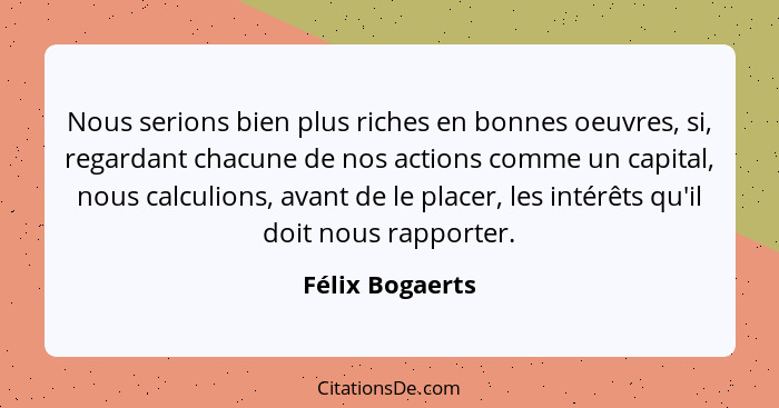 Nous serions bien plus riches en bonnes oeuvres, si, regardant chacune de nos actions comme un capital, nous calculions, avant de le... - Félix Bogaerts