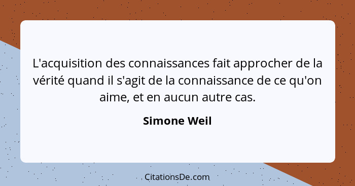 L'acquisition des connaissances fait approcher de la vérité quand il s'agit de la connaissance de ce qu'on aime, et en aucun autre cas.... - Simone Weil