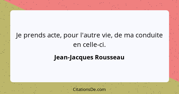 Je prends acte, pour l'autre vie, de ma conduite en celle-ci.... - Jean-Jacques Rousseau
