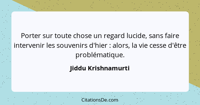 Porter sur toute chose un regard lucide, sans faire intervenir les souvenirs d'hier : alors, la vie cesse d'être problématiq... - Jiddu Krishnamurti