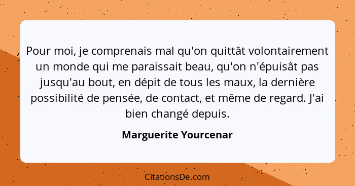 Pour moi, je comprenais mal qu'on quittât volontairement un monde qui me paraissait beau, qu'on n'épuisât pas jusqu'au bout, en... - Marguerite Yourcenar