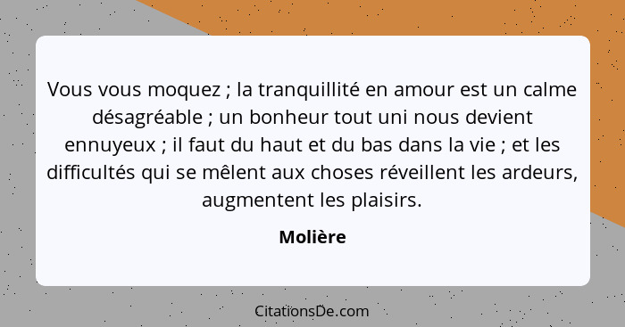 Vous vous moquez ; la tranquillité en amour est un calme désagréable ; un bonheur tout uni nous devient ennuyeux ; il faut du... - Molière