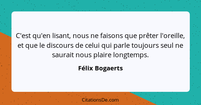 C'est qu'en lisant, nous ne faisons que prêter l'oreille, et que le discours de celui qui parle toujours seul ne saurait nous plaire... - Félix Bogaerts