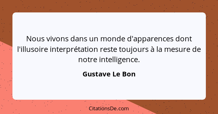 Nous vivons dans un monde d'apparences dont l'illusoire interprétation reste toujours à la mesure de notre intelligence.... - Gustave Le Bon