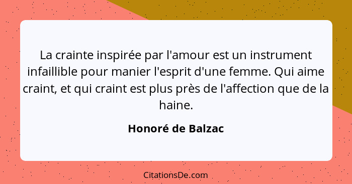 La crainte inspirée par l'amour est un instrument infaillible pour manier l'esprit d'une femme. Qui aime craint, et qui craint est... - Honoré de Balzac